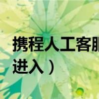 携程人工客服怎么转人工（携程人工服务如何进入）
