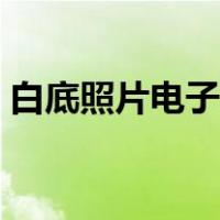 白底照片电子版怎么弄（照片电子版怎么弄）