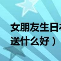 女朋友生日礼物送什么好?（女朋友生日礼物送什么好）
