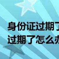 身份证过期了怎么办理新身份证号码（身份证过期了怎么办）