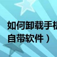 如何卸载手机自带软件浏览器（如何卸载手机自带软件）