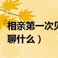 相亲第一次见面聊什么好呢（相亲第一次见面聊什么）