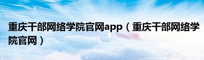 重庆干部网络学院官网app（重庆干部网络学院官网）