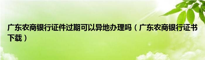 广东农商银行证件过期可以异地办理吗（广东农商银行证书下载）
