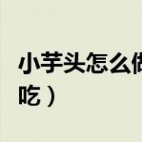 小芋头怎么做好吃家常做法（小芋头怎么做好吃）