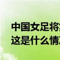 中国女足将集训并出访美国，人员名单公布 这是什么情况？