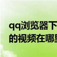 qq浏览器下载的视频在哪儿（qq浏览器下载的视频在哪里）