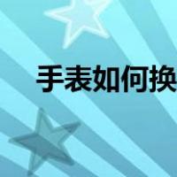 手表如何换电池视频（手表如何换电池）