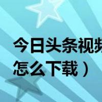 今日头条视频怎么下载到本地（今日头条视频怎么下载）