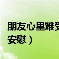 朋友心里难受怎么安慰她（朋友心里难受怎么安慰）