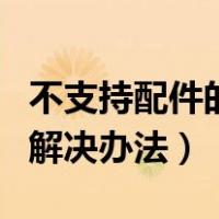 不支持配件的解决办法是什么（不支持配件的解决办法）
