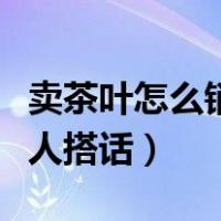 卖茶叶怎么销售技巧和话术（卖茶叶怎么跟客人搭话）