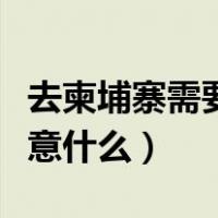 去柬埔寨需要注意什么事项（去柬埔寨需要注意什么）