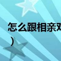 怎么跟相亲对象聊天啊（怎么跟相亲对象聊天）