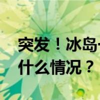 突发！冰岛一火山喷发！岩浆正在移动 这是什么情况？