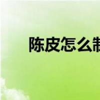 陈皮怎么制作和保存（陈皮怎么制作）