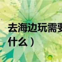 去海边玩需要准备什么药（去海边玩需要准备什么）