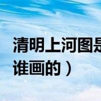 清明上河图是哪个朝代的作品（清明上河图是谁画的）