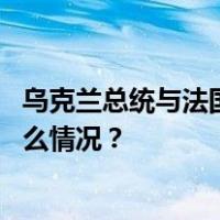 乌克兰总统与法国总统通电话，讨论俄乌冲突等议题 这是什么情况？