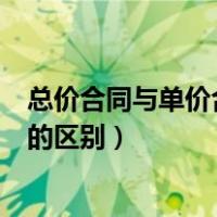 总价合同与单价合同的区别法律规定（总价合同与单价合同的区别）