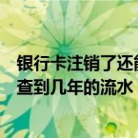 银行卡注销了还能查到几年前的流水吗（银行卡注销后还能查到几年的流水）