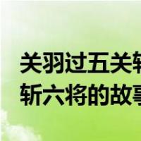 关羽过五关斩六将的故事300字（关羽过五关斩六将的故事）