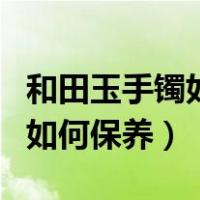 和田玉手镯如何保养越来越冰透（和田玉手镯如何保养）
