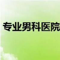 专业男科医院哪家好一些（专业男科哪家好）