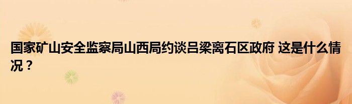 国家矿山安全监察局山西局约谈吕梁离石区政府 这是什么情况？